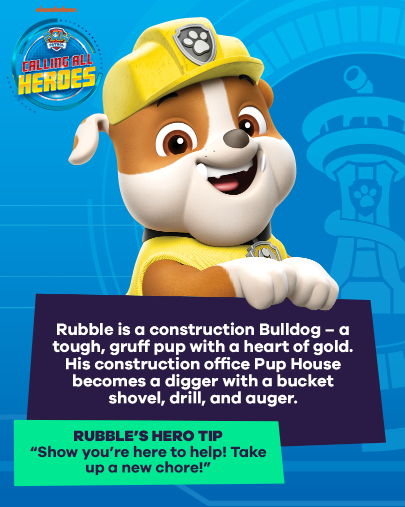 Calling All Heroes - Rubble from PAW Patrol. Rubble is a construction Bulldog - a tough, gruff pup with a heart of gold. His construction office Pup house becomes a digger with a bucket shovel, drill, and auger. Rubble's Hero tip: Show you're here to help, take up a new chore.