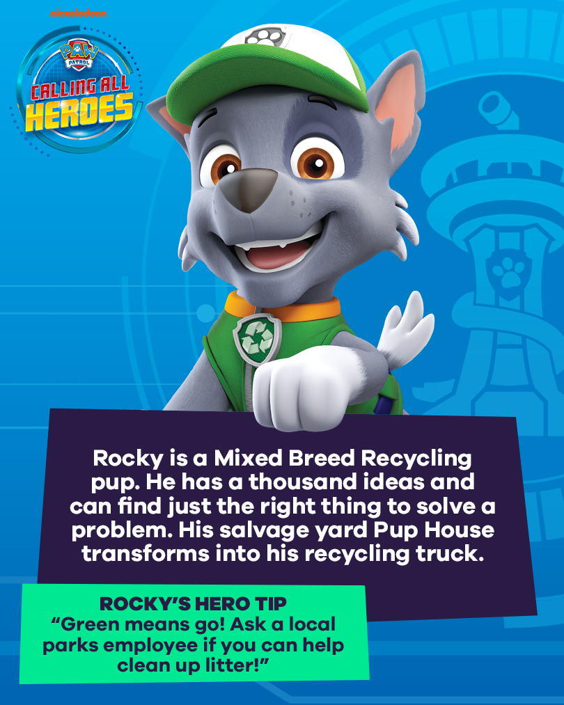 Calling All Heroes - Rocky. Rocky is a mixed breed recycling pup. He has a thousand ideas and can find just the right thing to solve a problem. His salvage yard pup house transforms into his recycling truck. Rocky's hero tip: green means go. Ask a local parks employee if you can help clean up litter.