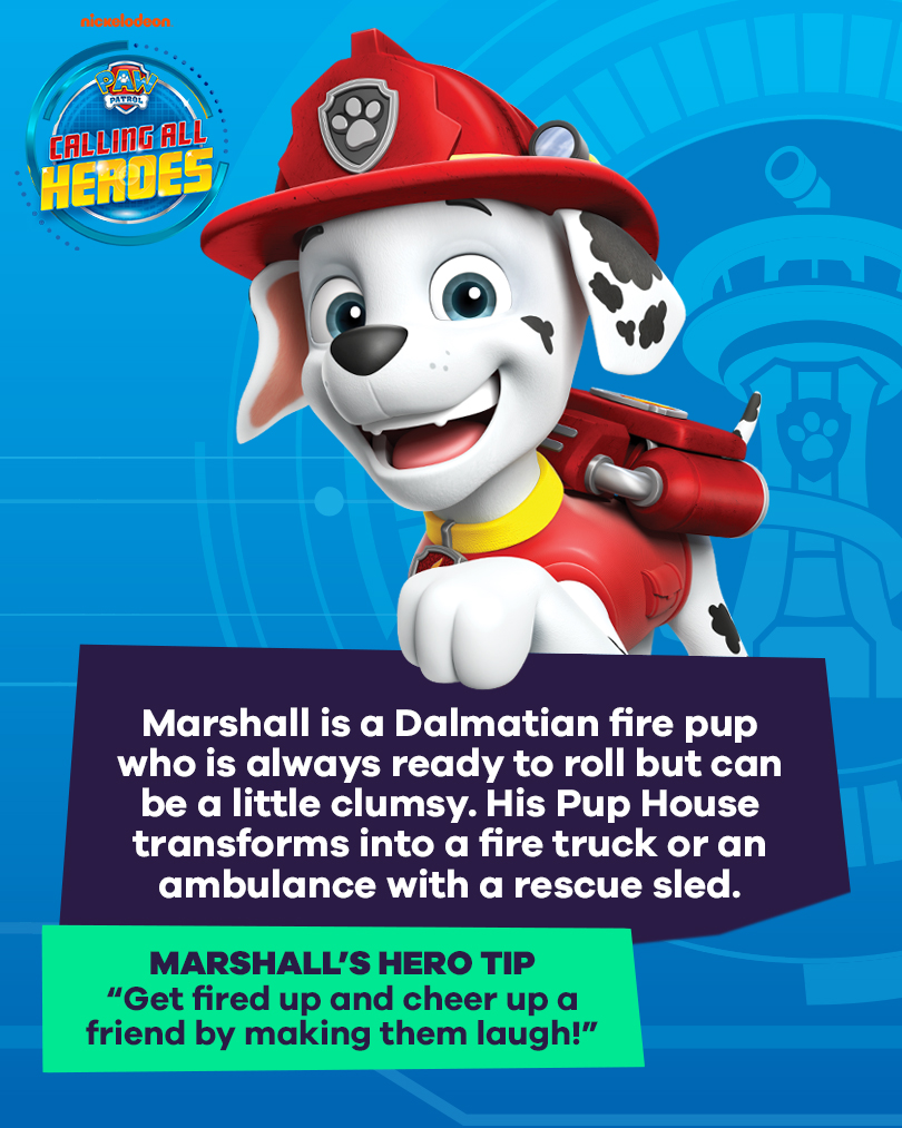 Calling All Heroes - Marshall from PAW Patrol. Marshall is a Dalmatian fire pup who is always ready to roll but can be a little clumsy. His pup house transforms into a fire truck or an ambulance with a rescue sled. Marshall's hero tip: get fired up and cheer up a friend by making them laugh.