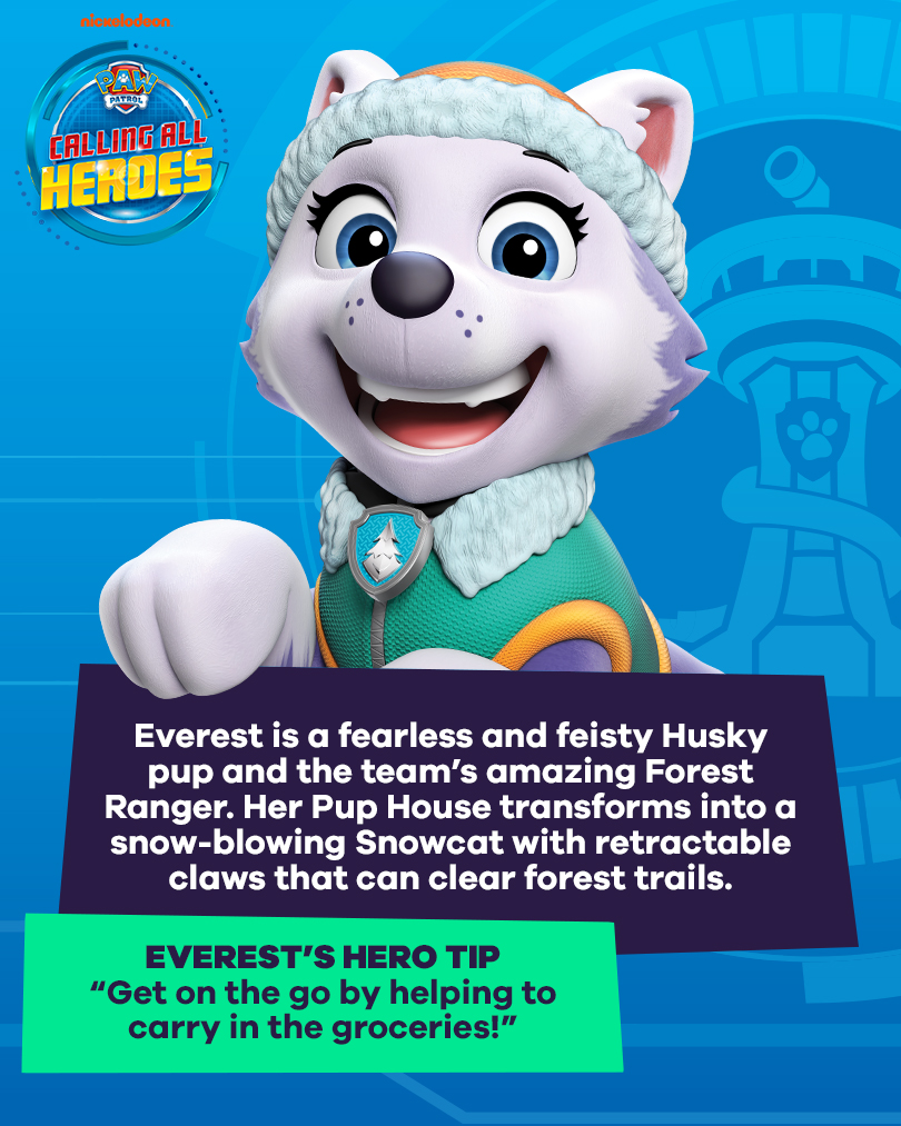 Calling All Heroes - Everest from PAW Patrol. Everest is a fearless and feisty Husky pup and the team's amazing Forest Ranger. Her Pup House transforms into a snow-blowing Snowcat with retractable claws that can clear forest trails. Everest's Hero tip: get on the go by helping carry in the groceries.