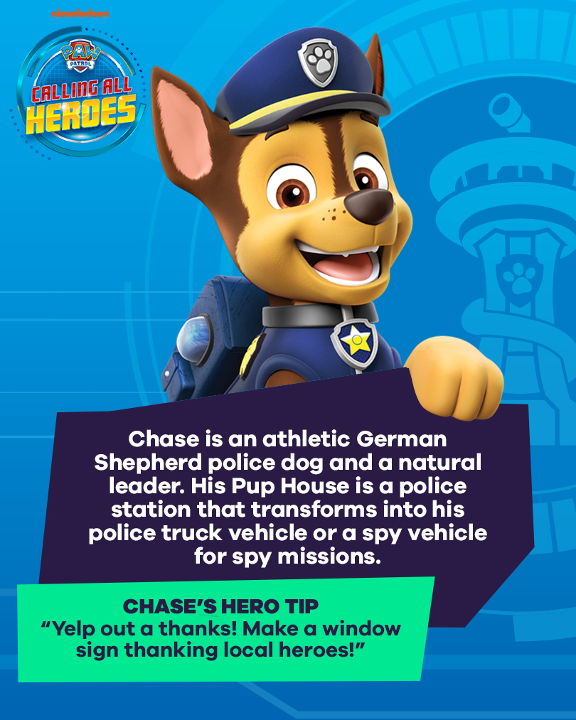 Calling All Heroes - Chase from PAW Patrol. Chase is an athletic German Shepherd police dog and natural leader. His pup house is a police station that transforms into his police truck or a spy vehicle for spy missions. Chase's Hero Tip: Yelp out a thanks! Make a window sign thanking local heroes!